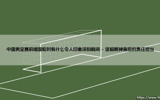 中国男足赛前唱国歌时令人印象深刻的瞬间