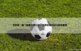 巴西第一豪门是哪个俱乐部？揭秘南美王者的百年传奇