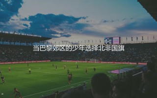 里亚德·马赫雷斯哪个国家的球员？当巴黎郊区的少年选择北非国旗