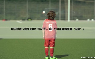 中甲联赛的下赛季，会是怎样一番景象？影视公司合作：开启足球赛事的“破圈”之旅