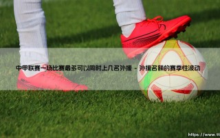 中甲联赛外援政策解读：一场比赛最多可上几名外援？