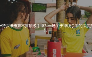 米特罗维奇算不算顶级中锋？一场关于锋线杀手的深度探讨