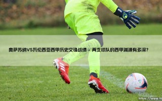 奥萨苏纳VS瓦伦西亚历史交锋战绩：蝙蝠军团与红衫军的对决究竟谁占上风？「西甲经典对抗全解析」