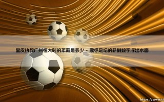 里皮执教广州恒大时的年薪是多少？揭秘银狐天价薪酬背后的足球革命