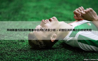 金色轰炸机的欧洲杯记忆：克林斯曼究竟打进了多少球？——传奇射手的欧洲杯进球全解析