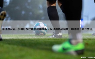 哈维退役后开的餐厅在巴塞罗那哪条街？——揭秘传奇中场「餐桌上的魔法」藏身之处
