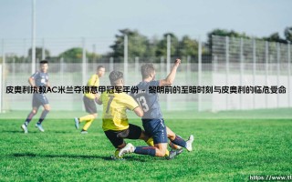 皮奥利执教AC米兰夺得意甲冠军年份：红黑军团荣耀回归的史诗篇章