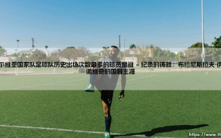 塞尔维亚国家队足球队历史出场次数最多的球员是谁？探寻国家队出场纪录的保持者