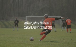 兰帕德为什么被称为灯神?蓝焰灼破绿茵迷雾