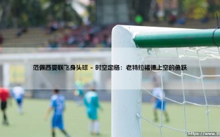 范佩西曼联飞身头球：那一跃如何定义了现代前锋的孤勇美学？