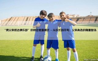 携父亲抵达俱乐部？揭秘「携父转会」：足球官宣的情感密码