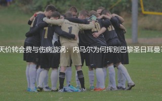 天价转会费与伤病漩涡：内马尔为何挥别巴黎圣日耳曼？