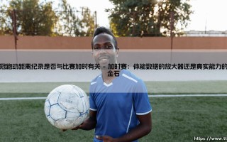 欧冠跑动距离纪录的极限挑战：比赛加时是否成就了数据神话？