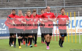 欧冠历史射手榜前十球员有哪些？「群星璀璨」：一览欧洲足坛最顶尖的得分手