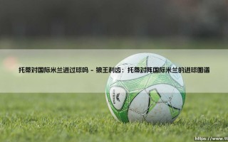 托蒂对国际米兰进过球吗？罗马城永恒的旗帜如何刺穿蓝黑军团的心脏