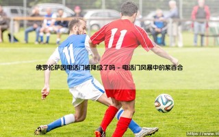 佛罗伦萨因电话门被降级了吗_足球第一线