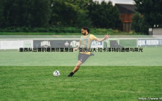 里昂队出售的最贵球星是谁？揭秘里昂青训营走出的亿元先生