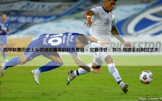 西甲联赛历史上头球进球最多的球员是谁？揭秘空霸之王