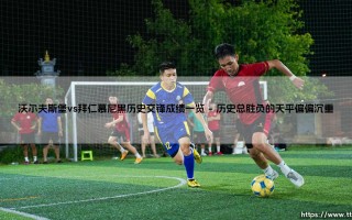 沃尔夫斯堡vs拜仁慕尼黑历史交锋成绩一览：「绿茵对决」- 谁才是狼堡真正的苦主？