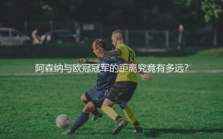 阿森纳与欧冠冠军的距离究竟有多远？