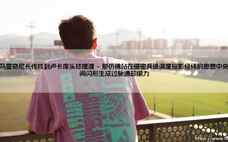 罗马曼奇尼长传找到卢卡库头球摆渡：一次经典配合的背后故事 - 你是否还记得那个瞬间：谁在光与影的交织中点燃了胜利的引线？