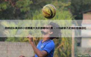 阿根廷队美洲杯小组赛最大失利是哪场比赛_足球早晚报