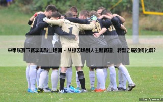 中甲联赛下赛季再就业培训：退役球员的新起点，还是职业足球的必修课？