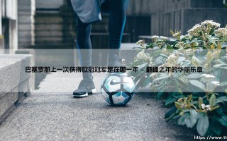 巴塞罗那上一次获得欧冠冠军是在哪一年？- 探寻「红蓝军团」的巅峰记忆