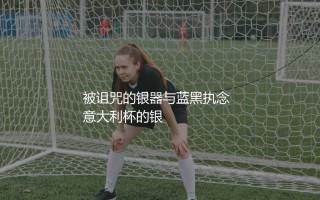 国际米兰几次意大利杯冠军？被诅咒的银器与蓝黑执念