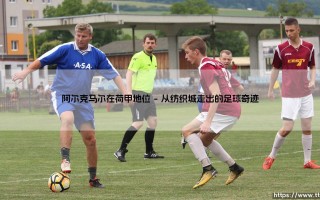 阿尔克马尔在荷甲地位：这支球队是荷甲赛场上的真正劲旅吗？
