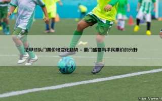 法甲球队门票价格变化趋势：球迷看球，钱包在颤抖？——解析「绿茵场边」的消费密码