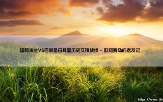 国际米兰VS巴黎圣日耳曼历史交锋战绩（国际米兰VS巴黎圣日耳曼：那些年欧战赛场的经典对决）