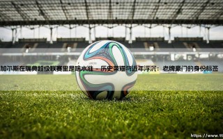 加尔斯在瑞典超级联赛里是啥水准？- 这支老牌劲旅的现状与未来「深度解析」