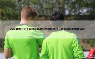 西甲联赛历史上获胜率最高的主教练：一段传奇的胜利之旅