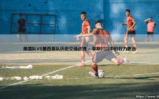 美国队VS墨西哥队历史交锋战绩：北美足球版图上的百年角力