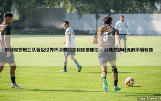 带领克罗地亚队晋级世界杯决赛的主教练是谁？——揭秘「格子军团」奇迹背后的灵魂人物