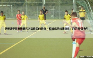 德甲银靴之王：谁才是获得德甲联赛银靴奖次数最多的传奇射手？