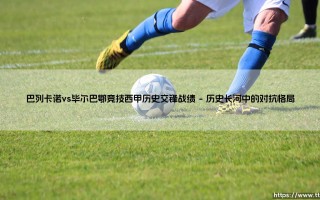 巴列卡诺vs毕尔巴鄂竞技西甲历史交锋战绩：一场马德里与巴斯克的百年足球对话