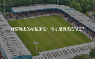 世界公认三大球王都有谁?绿茵场上的永恒争论-谁才是真正的球王?