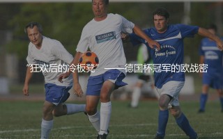 德国杯冠军能打欧冠或欧联吗?“狂欢后的冷板凳”——德国杯冠军的欧战密