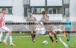 荷兰队国际足联FIFA排名最高是多少位：探秘橙衣军团的历史巅峰与排名征程