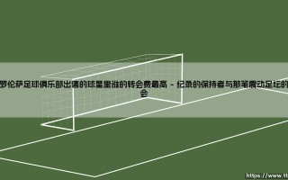 佛罗伦萨足球俱乐部出售的球星里谁的转会费最高——探寻紫百合史上最贵离队球星