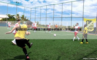 曼联欧冠1999决赛索尔斯克亚补时绝杀：从绝望到神话的10秒致命一击