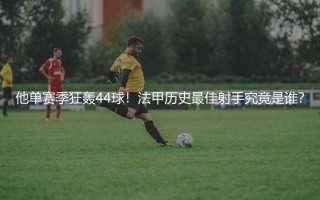 他单赛季狂轰44球！法甲历史最佳射手究竟是谁？