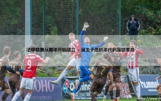 法甲联赛从哪年开始成立：一段超越百年的绿茵史诗