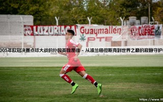 2005年欧冠决赛点球大战的扑救英雄是谁？他在奇迹之外还代表了什么？