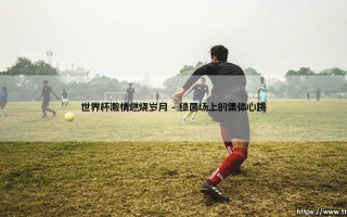 世界杯激情燃烧岁月：那些年，足球如何点燃我们的生命？