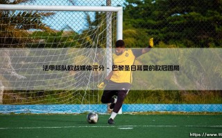 法甲球队欧战媒体评分：法甲球队欧战表现媒体评分深度解析