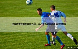 世界杯克罗地亚黑马之路：格子军团如何用坚韧重写足球叙事