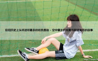 欧冠历史上头球进球最多的球员是谁？他如何定义了空中的艺术？
